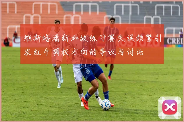 维斯塔潘新加坡练习赛失误频繁引发红牛调校方向的争议与讨论
